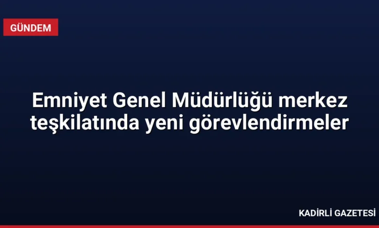 Emniyet Genel Müdürlüğü merkez teşkilatında yeni görevlendirmeler