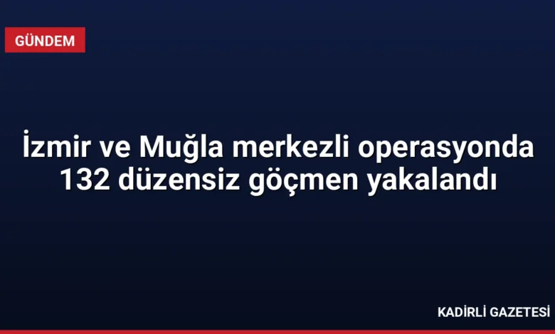 İzmir ve Muğla merkezli operasyonda 132 düzensiz göçmen yakalandı