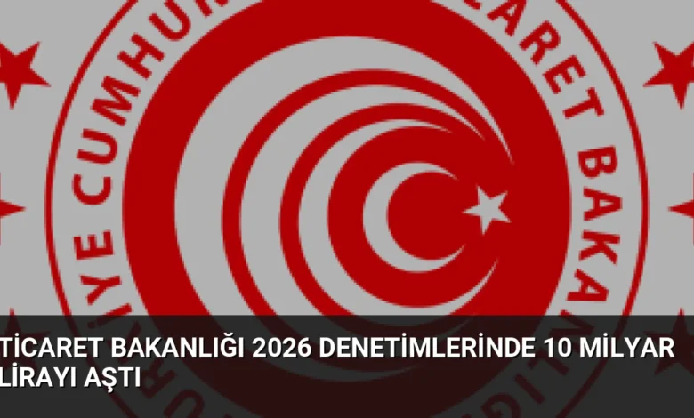 Ticaret Bakanlığı 2026 Denetimlerinde 10 Milyar Lirayı Aştı