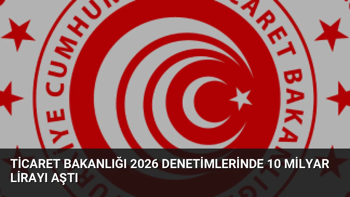 Ticaret Bakanlığı 2026 Denetimlerinde 10 Milyar Lirayı Aştı