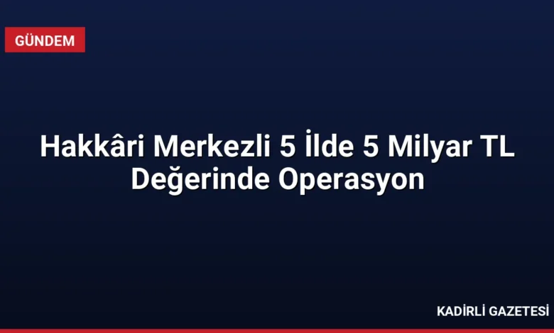 Hakkâri Merkezli 5 İlde 5 Milyar TL Değerinde Operasyon