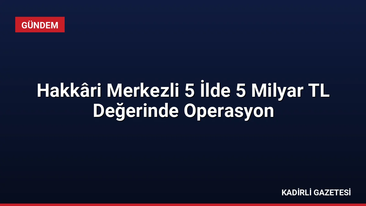 Hakkâri Merkezli 5 İlde 5 Milyar TL Değerinde Operasyon